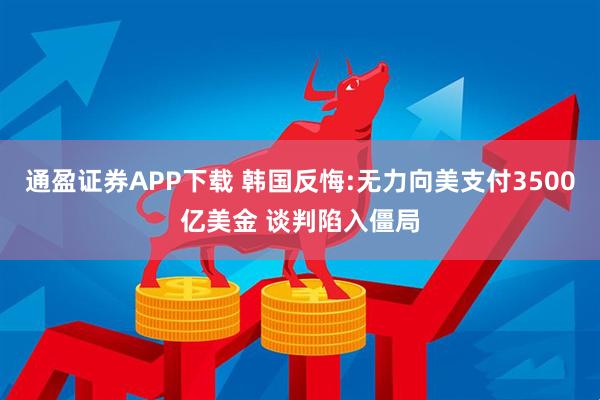 通盈证券APP下载 韩国反悔:无力向美支付3500亿美金 谈判陷入僵局