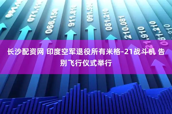 长沙配资网 印度空军退役所有米格-21战斗机 告别飞行仪式举行