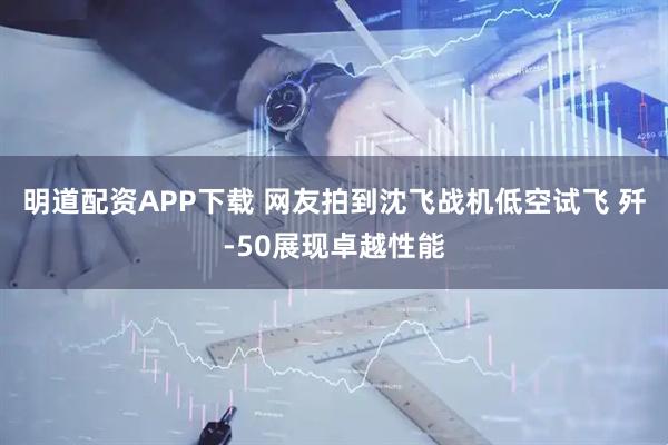 明道配资APP下载 网友拍到沈飞战机低空试飞 歼-50展现卓越性能