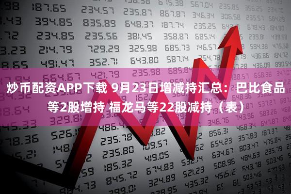 炒币配资APP下载 9月23日增减持汇总：巴比食品等2股增持 福龙马等22股减持（表）