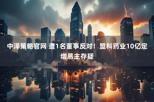 中泽策略官网 遭1名董事反对！盟科药业10亿定增易主存疑