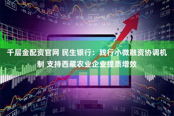 千层金配资官网 民生银行：践行小微融资协调机制 支持西藏农业企业提质增效