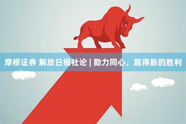 摩根证券 解放日报社论 | 勠力同心，赢得新的胜利