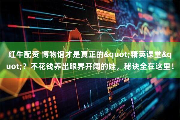 红牛配资 博物馆才是真正的"精英课堂"？不花钱养出眼界开阔的娃，秘诀全在这里！