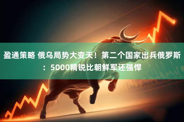 盈通策略 俄乌局势大变天！第二个国家出兵俄罗斯：5000精锐比朝鲜军还强悍