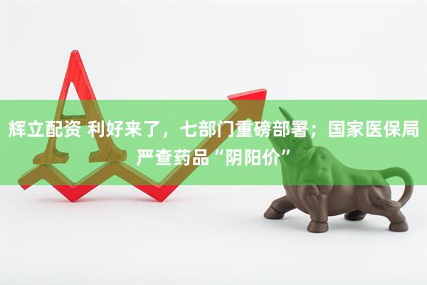 辉立配资 利好来了，七部门重磅部署；国家医保局严查药品“阴阳价”