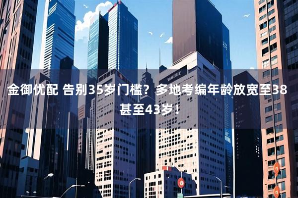金御优配 告别35岁门槛？多地考编年龄放宽至38 甚至43岁！