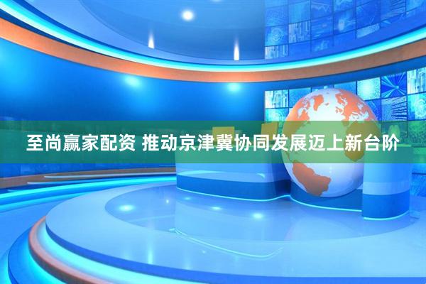 至尚赢家配资 推动京津冀协同发展迈上新台阶